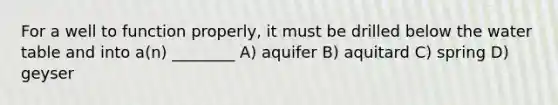 For a well to function properly, it must be drilled below the water table and into a(n) ________ A) aquifer B) aquitard C) spring D) geyser