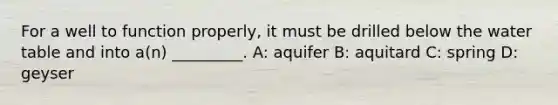 For a well to function properly, it must be drilled below the water table and into a(n) _________. A: aquifer B: aquitard C: spring D: geyser