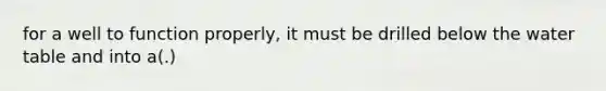 for a well to function properly, it must be drilled below the water table and into a(.)