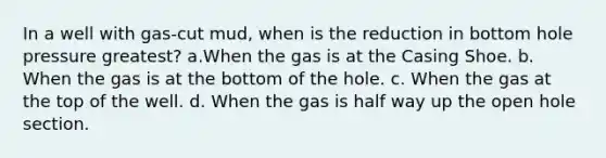 In a well with gas-cut mud, when is the reduction in bottom hole pressure greatest? a.When the gas is at the Casing Shoe. b. When the gas is at the bottom of the hole. c. When the gas at the top of the well. d. When the gas is half way up the open hole section.