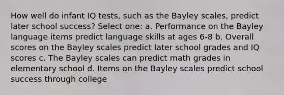 How well do infant IQ tests, such as the Bayley scales, predict later school success? Select one: a. Performance on the Bayley language items predict language skills at ages 6-8 b. Overall scores on the Bayley scales predict later school grades and IQ scores c. The Bayley scales can predict math grades in elementary school d. Items on the Bayley scales predict school success through college