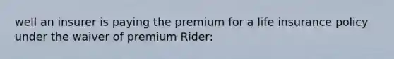 well an insurer is paying the premium for a life insurance policy under the waiver of premium Rider: