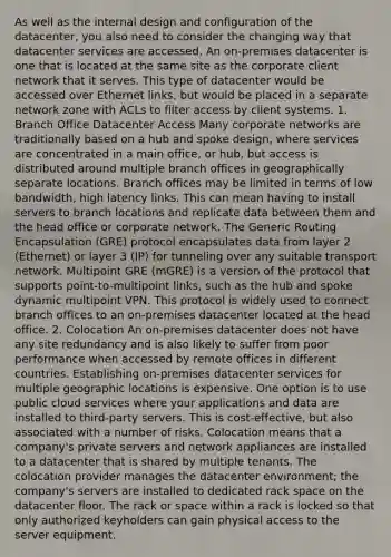 As well as the internal design and configuration of the datacenter, you also need to consider the changing way that datacenter services are accessed. An on-premises datacenter is one that is located at the same site as the corporate client network that it serves. This type of datacenter would be accessed over Ethernet links, but would be placed in a separate network zone with ACLs to filter access by client systems. 1. Branch Office Datacenter Access Many corporate networks are traditionally based on a hub and spoke design, where services are concentrated in a main office, or hub, but access is distributed around multiple branch offices in geographically separate locations. Branch offices may be limited in terms of low bandwidth, high latency links. This can mean having to install servers to branch locations and replicate data between them and the head office or corporate network. The Generic Routing Encapsulation (GRE) protocol encapsulates data from layer 2 (Ethernet) or layer 3 (IP) for tunneling over any suitable transport network. Multipoint GRE (mGRE) is a version of the protocol that supports point-to-multipoint links, such as the hub and spoke dynamic multipoint VPN. This protocol is widely used to connect branch offices to an on-premises datacenter located at the head office. 2. Colocation An on-premises datacenter does not have any site redundancy and is also likely to suffer from poor performance when accessed by remote offices in different countries. Establishing on-premises datacenter services for multiple geographic locations is expensive. One option is to use public cloud services where your applications and data are installed to third-party servers. This is cost-effective, but also associated with a number of risks. Colocation means that a company's private servers and network appliances are installed to a datacenter that is shared by multiple tenants. The colocation provider manages the datacenter environment; the company's servers are installed to dedicated rack space on the datacenter floor. The rack or space within a rack is locked so that only authorized keyholders can gain physical access to the server equipment.