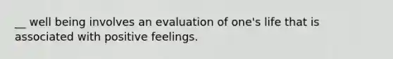 __ well being involves an evaluation of one's life that is associated with positive feelings.