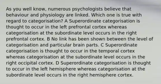 As you well know, numerous psychologists believe that behaviour and physiology are linked. Which one is true with regard to categorisation? A Superordinate categorisation is thought to occur in the left prefrontal cortex whereas categorisation at the subordinate level occurs in the right prefrontal cortex. B No link has been shown between the level of categorisation and particular brain parts. C Superordinate categorisation is thought to occur in the temporal cortex whereas categorisation at the subordinate level occurs in the right occipital cortex. D Superordinate categorisation is thought to occur in the left hemisphere whereas categorisation at the subordinate level occurs in the right hemisphere cortex.