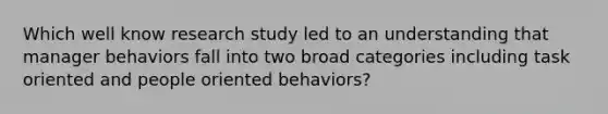 Which well know research study led to an understanding that manager behaviors fall into two broad categories including task oriented and people oriented behaviors?