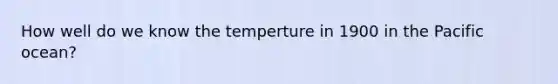 How well do we know the temperture in 1900 in the Pacific ocean?