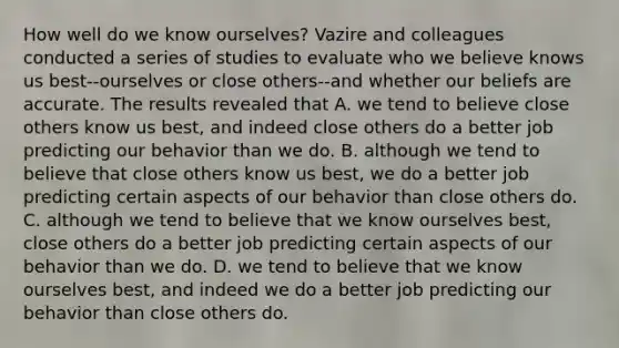 How well do we know ourselves? Vazire and colleagues conducted a series of studies to evaluate who we believe knows us best--ourselves or close others--and whether our beliefs are accurate. The results revealed that A. we tend to believe close others know us best, and indeed close others do a better job predicting our behavior than we do. B. although we tend to believe that close others know us best, we do a better job predicting certain aspects of our behavior than close others do. C. although we tend to believe that we know ourselves best, close others do a better job predicting certain aspects of our behavior than we do. D. we tend to believe that we know ourselves best, and indeed we do a better job predicting our behavior than close others do.