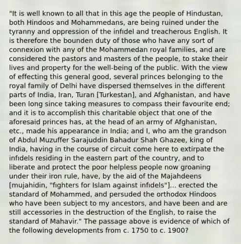 "It is well known to all that in this age the people of Hindustan, both Hindoos and Mohammedans, are being ruined under the tyranny and oppression of the infıdel and treacherous English. It is therefore the bounden duty of those who have any sort of connexion with any of the Mohammedan royal families, and are considered the pastors and masters of the people, to stake their lives and property for the well-being of the public. With the view of effecting this general good, several princes belonging to the royal family of Delhi have dispersed themselves in the different parts of India, Iran, Turan [Turkestan], and Afghanistan, and have been long since taking measures to compass their favourite end; and it is to accomplish this charitable object that one of the aforesaid princes has, at the head of an army of Afghanistan, etc., made his appearance in India; and I, who am the grandson of Abdul Muzuffer Sarajuddin Bahadur Shah Ghazee, king of India, having in the course of circuit come here to extirpate the infıdels residing in the eastern part of the country, and to liberate and protect the poor helpless people now groaning under their iron rule, have, by the aid of the Majahdeens [mujahidin, "fıghters for Islam against infıdels"]... erected the standard of Mohammed, and persuded the orthodox Hindoos who have been subject to my ancestors, and have been and are still accessories in the destruction of the English, to raise the standard of Mahavir." The passage above is evidence of which of the following developments from c. 1750 to c. 1900?