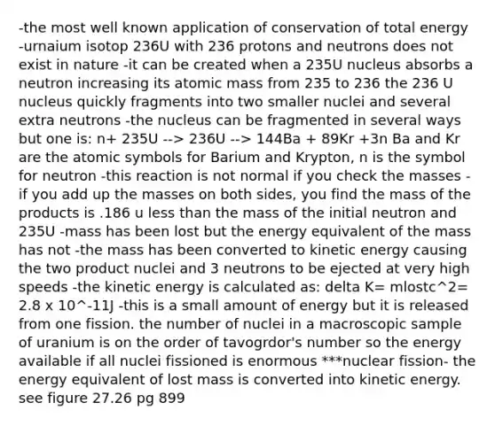 -the most well known application of conservation of total energy -urnaium isotop 236U with 236 protons and neutrons does not exist in nature -it can be created when a 235U nucleus absorbs a neutron increasing its atomic mass from 235 to 236 the 236 U nucleus quickly fragments into two smaller nuclei and several extra neutrons -the nucleus can be fragmented in several ways but one is: n+ 235U --> 236U --> 144Ba + 89Kr +3n Ba and Kr are the atomic symbols for Barium and Krypton, n is the symbol for neutron -this reaction is not normal if you check the masses -if you add up the masses on both sides, you find the mass of the products is .186 u less than the mass of the initial neutron and 235U -mass has been lost but the energy equivalent of the mass has not -the mass has been converted to kinetic energy causing the two product nuclei and 3 neutrons to be ejected at very high speeds -the kinetic energy is calculated as: delta K= mlostc^2= 2.8 x 10^-11J -this is a small amount of energy but it is released from one fission. the number of nuclei in a macroscopic sample of uranium is on the order of tavogrdor's number so the energy available if all nuclei fissioned is enormous ***nuclear fission- the energy equivalent of lost mass is converted into kinetic energy. see figure 27.26 pg 899