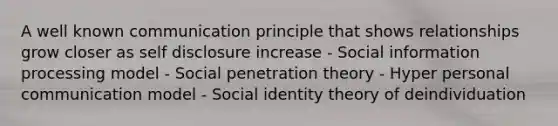 A well known communication principle that shows relationships grow closer as self disclosure increase - Social information processing model - Social penetration theory - Hyper personal communication model - Social identity theory of deindividuation