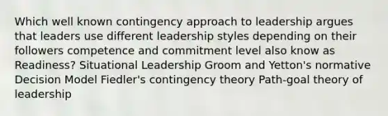 Which well known contingency approach to leadership argues that leaders use different leadership styles depending on their followers competence and commitment level also know as Readiness? Situational Leadership Groom and Yetton's normative Decision Model Fiedler's contingency theory Path-goal theory of leadership