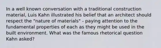 In a well known conversation with a traditional construction material, Luis Kahn illustrated his belief that an architect should respect the "nature of materials" - paying attention to the fundamental properties of each as they might be used in the built environment. What was the famous rhetorical question Kahn asked?