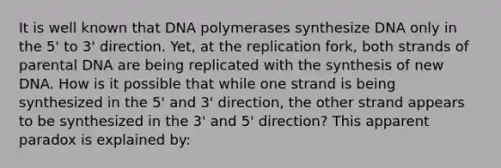 It is well known that DNA polymerases synthesize DNA only in the 5' to 3' direction. Yet, at the replication fork, both strands of parental DNA are being replicated with the synthesis of new DNA. How is it possible that while one strand is being synthesized in the 5' and 3' direction, the other strand appears to be synthesized in the 3' and 5' direction? This apparent paradox is explained by: