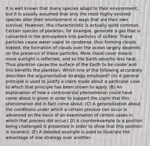 It is well known that many species adapt to their environment, but it is usually assumed that only the most highly evolved species alter their environment in ways that aid their own survival. However, this characteristic is actually quite common. Certain species of plankton, for example, generate a gas that is converted in the atmosphere into particles of sulfate. These particles cause water vapor to condense, thus forming clouds. Indeed, the formation of clouds over the ocean largely depends on the presence of these particles. More cloud cover means more sunlight is reflected, and so the Earth absorbs less heat. Thus plankton cause the surface of the Earth to be cooler and this benefits the plankton. Which one of the following accurately describes the argumentative strategy employed? (A) A general principle is used to justify a claim made about a particular case to which that principle has been shown to apply. (B) An explanation of how a controversial phenomenon could have come about is given in order to support the claim that this phenomenon did in fact come about. (C) A generalization about the conditions under which a certain process can occur is advanced on the basis of an examination of certain cases in which that process did occur.( D) A counterexample to a position being challenged is presented in order to show that this position is incorrect. (E) A detailed example is used to illustrate the advantage of one strategy over another.