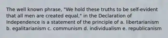 The well known phrase, "We hold these truths to be self-evident that all men are created equal," in the Declaration of Independence is a statement of the principle of a. libertarianism b. egalitarianism c. communism d. individualism e. republicanism