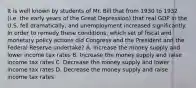 It is well known by students of Mr. Bill that from 1930 to 1932 (i.e. the early years of the Great Depression) that real GDP in the U.S. fell dramatically, and unemployment increased significantly. In order to remedy these conditions, which set of fiscal and monetary policy actions did Congress and the President and the Federal Reserve undertake? A. Increase the money supply and lower income tax rates B. Increase the money supply and raise income tax rates C. Decrease the money supply and lower income tax rates D. Decrease the money supply and raise income tax rates