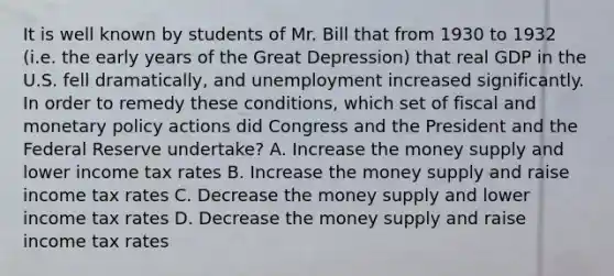 It is well known by students of Mr. Bill that from 1930 to 1932 (i.e. the early years of the Great Depression) that real GDP in the U.S. fell dramatically, and unemployment increased significantly. In order to remedy these conditions, which set of fiscal and monetary policy actions did Congress and the President and the Federal Reserve undertake? A. Increase the money supply and lower income tax rates B. Increase the money supply and raise income tax rates C. Decrease the money supply and lower income tax rates D. Decrease the money supply and raise income tax rates