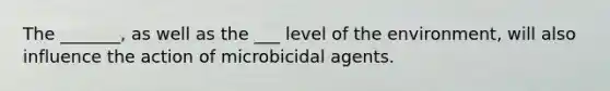 The _______, as well as the ___ level of the environment, will also influence the action of microbicidal agents.