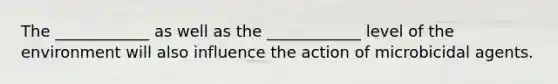 The ____________ as well as the ____________ level of the environment will also influence the action of microbicidal agents.