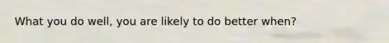 What you do well, you are likely to do better when?