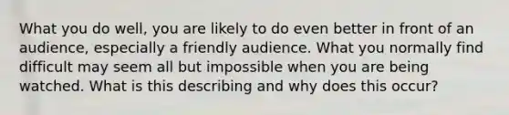 What you do well, you are likely to do even better in front of an audience, especially a friendly audience. What you normally find difficult may seem all but impossible when you are being watched. What is this describing and why does this occur?