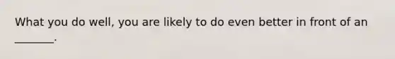 What you do well, you are likely to do even better in front of an _______.