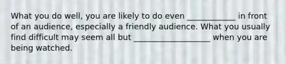 What you do well, you are likely to do even ____________ in front of an audience, especially a friendly audience. What you usually find difficult may seem all but ___________________ when you are being watched.