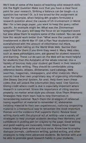 We'll look at some of the basics of teaching solid research skills Ask the Right Question Make sure that you have a clear focal point for your research. Striking a balance can be tough—is a question too narrow? Or, is it too broad for the assignment at hand. For example, when helping 4th graders formulate a research question about the causes of US involvement in World War I for a two-page paper, you want to keep the query rather specific. An example might be: What was the Zimmerman telegram? This query will keep the focus on an important event but also allow them to explore some of the context. You can see how this would work better than "What were the causes of US involvement in World War I?" Get a Plan Your students may get overwhelmed with the amount of information out there, especially when taking on the World Wide Web. Narrow their search field for them if you think they need it. Many Web sites, such as www.yahooligans.com, are geared for student research and learning. These cul-de-sacs on the Web will be more helpful for students than the Autobahn of the whole internet. Use a Variety of Sources Help your student get fluent in their research as well as their writing. They should be comfortable using reference books, atlases, dictionaries, card catalogs, Web searches, magazines, newspapers, and other materials. Many sources have their own proprietary way of organizing information (the Dewey Decimal System, for one). Help them learn these codes that will unlock the information they need. Cite Sources Giving credit where credit is due is especially important where research is concerned. Stress the importance of citing sources properly, no matter what style you choose. Give Them Mnemonic Strategies Help them learn how to help themselves in remembering material. Teach them the strategies of rehearsal (using repetition of material to remember it), elaboration (relating material to their own experiences), outlining (organizing material in a hierarchical way to remember the most important themes and the evidence that supports them). Review Good writing starts with the physical act of writing—use a variety of strategies to help younger students develop their dexterity and confidence in putting pen (or crayon) to the page. Good writing and good reading are inexorably linked. Helping them read means helping them write and vice versa. Know how to employ dialogue journals, conference writing, guided writing, and other strategies to help more advanced students. Be familiar with and be able to promote good research habits in your students.