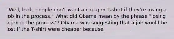 ​"Well, look, people​ don't want a cheaper​ T-shirt if​ they're losing a job in the​ process." What did Obama mean by the phrase​ "losing a job in the​ process"? Obama was suggesting that a job would be lost if the​ T-shirt were cheaper because___________