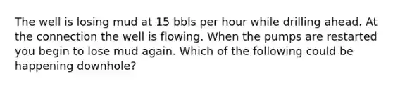 The well is losing mud at 15 bbls per hour while drilling ahead. At the connection the well is flowing. When the pumps are restarted you begin to lose mud again. Which of the following could be happening downhole?