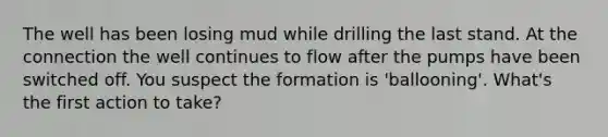 The well has been losing mud while drilling the last stand. At the connection the well continues to flow after the pumps have been switched off. You suspect the formation is 'ballooning'. What's the first action to take?