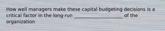 How well managers make these capital budgeting decisions is a critical factor in the long-run _____________________ of the organization