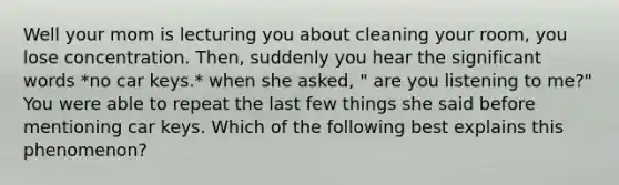 Well your mom is lecturing you about cleaning your room, you lose concentration. Then, suddenly you hear the significant words *no car keys.* when she asked, " are you listening to me?" You were able to repeat the last few things she said before mentioning car keys. Which of the following best explains this phenomenon?