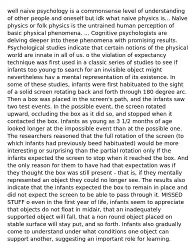 well naive psychology is a commonsense level of understanding of other people and oneself but idk what naive physics is... Naïve physics or folk physics is the untrained human perception of basic physical phenomena. ... Cognitive psychologists are delving deeper into these phenomena with promising results. Psychological studies indicate that certain notions of the physical world are innate in all of us. o the violation of expectancy technique was first used in a classic series of studies to see if infants too young to search for an invisible object might nevertheless hav a mental representation of its existence. In some of these studies, infants were first habituated to the sight of a solid screen rotating back and forth through 180 degree arc. Then a box was placed in the screen's path, and the infants saw two test events. In the possible event, the screen rotated upward, occluding the box as it did so, and stopped when it contacted the box. Infants as young as 3 1/2 months of age looked longer at the impossible event than at the possible one. The researchers reasoned that the full rotation of the screen (to which infants had previously beed habituated) would be more interesting or surprising than the partial rotation only If the infants expected the screen to stop when it reached the box. And the only reason for them to have had that expectation was if they thought the box was still present - that is, if they mentally represented an object they could no longer see. The results also indicate that the infants expected the box to remain in place and did not expect the screen to be able to pass through it. MISSED STUFF o even in the first year of life, infants seem to appreciate that objects do not float in midair, that an inadequately supported object will fall, that a non round object placed on stable surface will stay put, and so forth. Infants also gradually come to understand under what conditions one object can support another, suggesting an important role for learning.