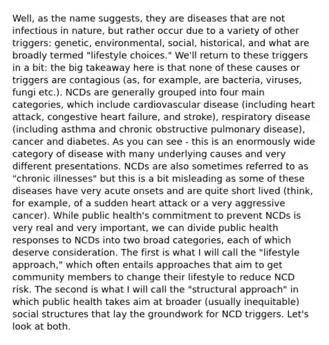 Well, as the name suggests, they are diseases that are not infectious in nature, but rather occur due to a variety of other triggers: genetic, environmental, social, historical, and what are broadly termed "lifestyle choices." We'll return to these triggers in a bit: the big takeaway here is that none of these causes or triggers are contagious (as, for example, are bacteria, viruses, fungi etc.). NCDs are generally grouped into four main categories, which include cardiovascular disease (including heart attack, congestive heart failure, and stroke), respiratory disease (including asthma and chronic obstructive pulmonary disease), cancer and diabetes. As you can see - this is an enormously wide category of disease with many underlying causes and very different presentations. NCDs are also sometimes referred to as "chronic illnesses" but this is a bit misleading as some of these diseases have very acute onsets and are quite short lived (think, for example, of a sudden heart attack or a very aggressive cancer). While public health's commitment to prevent NCDs is very real and very important, we can divide public health responses to NCDs into two broad categories, each of which deserve consideration. The first is what I will call the "lifestyle approach," which often entails approaches that aim to get community members to change their lifestyle to reduce NCD risk. The second is what I will call the "structural approach" in which public health takes aim at broader (usually inequitable) social structures that lay the groundwork for NCD triggers. Let's look at both.