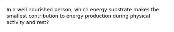 In a well nourished person, which energy substrate makes the smallest contribution to energy production during physical activity and rest?