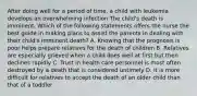 After doing well for a period of time, a child with leukemia develops an overwhelming infection The child's death is imminent. Which of the following statements offers the nurse the best guide in making plans to assist the parents in dealing with their child's imminent death? A. Knowing that the prognosis is poor helps prepare relatives for the death of children B. Relatives are especially grieved when a child does well at first but then declines rapidly C. Trust in health care personnel is most often destroyed by a death that is considered untimely D. It is more difficult for relatives to accept the death of an older child than that of a toddler