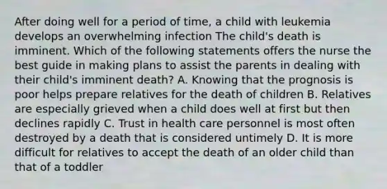 After doing well for a period of time, a child with leukemia develops an overwhelming infection The child's death is imminent. Which of the following statements offers the nurse the best guide in making plans to assist the parents in dealing with their child's imminent death? A. Knowing that the prognosis is poor helps prepare relatives for the death of children B. Relatives are especially grieved when a child does well at first but then declines rapidly C. Trust in health care personnel is most often destroyed by a death that is considered untimely D. It is more difficult for relatives to accept the death of an older child than that of a toddler