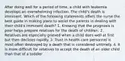 After doing well for a period of time, a child with leukemia develops an overwhelming infection. The child's death is imminent. Which of the following statements offers the nurse the best guide in making plans to assist the parents in dealing with their child's imminent death? 1. Knowing that the prognosis is poor helps prepare relatives for the death of children. 2. Relatives are especially grieved when a child does well at first but then declines rapidly. 3. Trust in health care personnel is most often destroyed by a death that is considered untimely. 4. It is more difficult for relatives to accept the death of an older child than that of a toddler