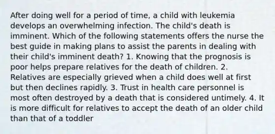 After doing well for a period of time, a child with leukemia develops an overwhelming infection. The child's death is imminent. Which of the following statements offers the nurse the best guide in making plans to assist the parents in dealing with their child's imminent death? 1. Knowing that the prognosis is poor helps prepare relatives for the death of children. 2. Relatives are especially grieved when a child does well at first but then declines rapidly. 3. Trust in health care personnel is most often destroyed by a death that is considered untimely. 4. It is more difficult for relatives to accept the death of an older child than that of a toddler