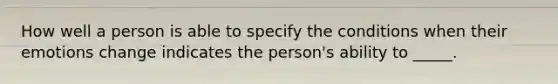 How well a person is able to specify the conditions when their emotions change indicates the person's ability to _____.