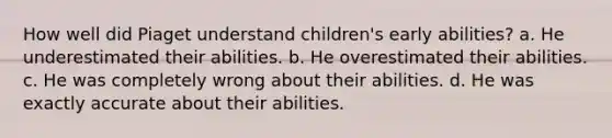 How well did Piaget understand children's early abilities? a. He underestimated their abilities. b. He overestimated their abilities. c. He was completely wrong about their abilities. d. He was exactly accurate about their abilities.