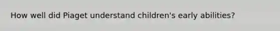 How well did Piaget understand children's early abilities?