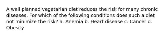 A well planned vegetarian diet reduces the risk for many chronic diseases. For which of the following conditions does such a diet not minimize the risk? a. Anemia b. Heart disease c. Cancer d. Obesity