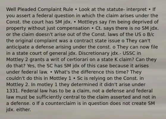 Well Pleaded Complaint Rule • Look at the statute- interpret • If you assert a federal question in which the claim arises under the Const. the court has SM jdx. • Mottleys say I'm being deprived of property without just compensation • Ct. says there is no SM jdx. or the claim doesn't arise out of the Const. laws of the US o B/c the original complaint was a contract state issue o They can't anticipate a defense arising under the const. o They can now file in a state court of general jdx. Discretionary jdx.- USSC in Mottley 2 grants a writ of certiorari on a state K claim? Can they do that? Yes, the SC has SM jdx of this case because it arises under federal law. • What's the difference this time? They couldn't do this in Mottley 1 • Sc is relying on the Const. in Mottley 2. In motley 1 they determined it didn't arise under 1331. Federal law has to be a claim, not a defense and federal law must be sufficiently central to the claim asserted and not in a defense. o If a counterclaim is in question does not create SM jdx. either.