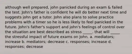 although well prepared, john panicked during an exam & failed the test. John's father is confident he will do better next time and suggests john get a tutor. John also plans to solve practice problems with a timer so he is less likely to feel panicked in the future. John's father's support and john's feelings of control over the situation are best described as stress _____. that will _____ the stressful impact of future exams on John. a. mediators; increase b. mediators; decrease c. responses; increase d. responses; decrease