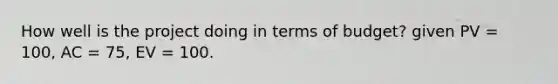 How well is the project doing in terms of budget? given PV = 100, AC = 75, EV = 100.
