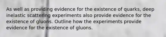 As well as providing evidence for the existence of quarks, deep inelastic scattering experiments also provide evidence for the existence of gluons. Outline how the experiments provide evidence for the existence of gluons.