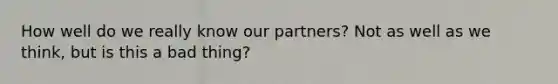 How well do we really know our partners? Not as well as we think, but is this a bad thing?